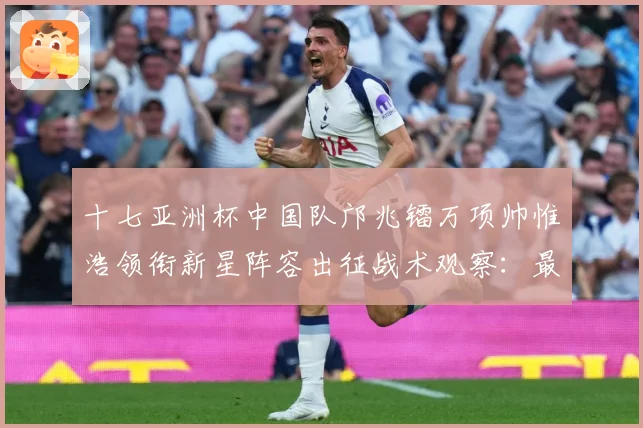 十七亚洲杯中国队邝兆镭万项帅惟浩领衔新星阵容出征战术观察：最新赛事动态与深度分析
