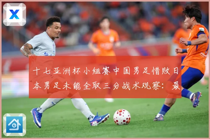 十七亚洲杯小组赛中国男足惜败日本男足未能全取三分战术观察：最新赛事动态与深度分析