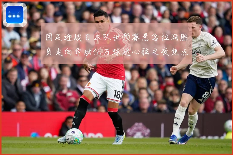 国足迎战日本队世预赛悬念拉满胜负走向牵动亿万球迷心弦之夜焦点：最新赛事动态与深度分析