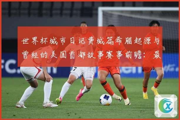 世界杯城市日记费城篇希腊起源与曾经的美国首都故事赛事前瞻：最新赛事动态与深度分析
