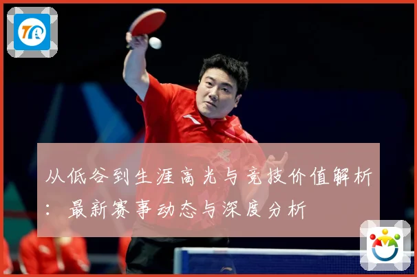 从低谷到生涯高光与竞技价值解析：最新赛事动态与深度分析