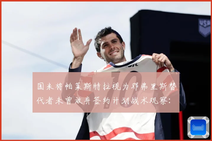 国米将帕莱斯特拉视为邓弗里斯替代者未曾放弃签约计划战术观察：最新赛事动态与深度分析