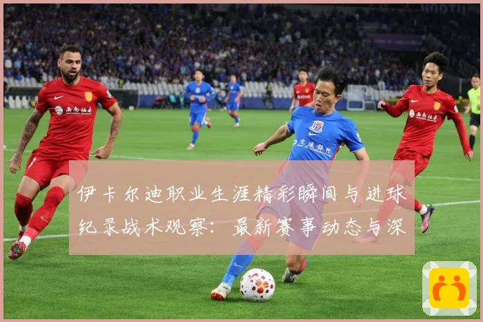 伊卡尔迪职业生涯精彩瞬间与进球纪录战术观察：最新赛事动态与深度分析
