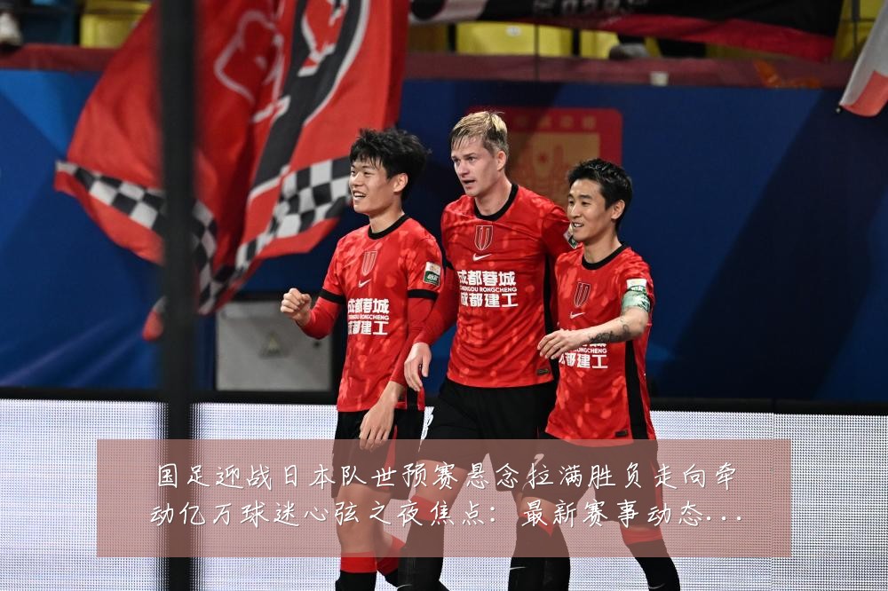 国足迎战日本队世预赛悬念拉满胜负走向牵动亿万球迷心弦之夜焦点:最新赛事动态与深度分析