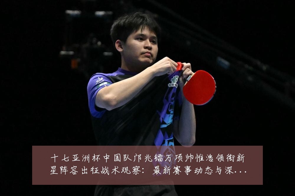 十七亚洲杯中国队邝兆镭万项帅惟浩领衔新星阵容出征战术观察:最新赛事动态与深度分析